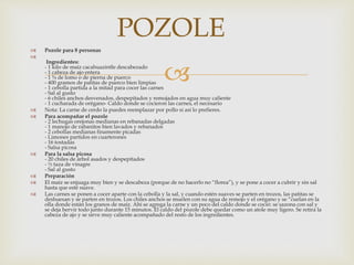 
 Pozole para 8 personas

Ingredientes:
- 1 kilo de maíz cacahuazintle descabezado
- 1 cabeza de ajo entera
- 1 ¾ de lomo o de pierna de puerco
- 400 gramos de patitas de puerco bien limpias
- 1 cebolla partida a la mitad para cocer las carnes
- Sal al gusto
- 6 chiles anchos desvenados, despepitados y remojados en agua muy caliente
- 1 cucharada de orégano- Caldo donde se cocieron las carnes, el necesario
 Nota: La carne de cerdo la puedes reemplazar por pollo si así lo prefieres.
 Para acompañar el pozole
- 2 lechugas orejonas medianas en rebanadas delgadas
- 1 manojo de rabanitos bien lavados y rebanados
- 2 cebollas medianas finamente picadas
- Limones partidos en cuarterones
- 16 tostadas
- Salsa picosa
 Para la salsa picosa
- 20 chiles de árbol asados y despepitados
- ½ taza de vinagre
- Sal al gusto
 Preparación
 El maíz se enjuaga muy bien y se descabeza (porque de no hacerlo no “florea”), y se pone a cocer a cubrir y sin sal
hasta que esté suave.
 Las carnes se ponen a cocer aparte con la cebolla y la sal, y cuando estén suaves se parten en trozos, las patitas se
deshuesan y se parten en trozos. Los chiles anchos se muelen con su agua de remojo y el orégano y se “cuelan en la
olla donde están los granos de maíz. Ahí se agrega la carne y un poco del caldo donde se coció: se sazona con sal y
se deja hervir todo junto durante 15 minutos. El caldo del pozole debe quedar como un atole muy ligero. Se retira la
cabeza de ajo y se sirve muy caliente acompañado del resto de los ingredientes.
POZOLE
 
