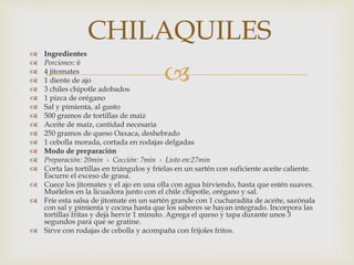 
 Ingredientes
 Porciones: 6
 4 jitomates
 1 diente de ajo
 3 chiles chipotle adobados
 1 pizca de orégano
 Sal y pimienta, al gusto
 500 gramos de tortillas de maíz
 Aceite de maíz, cantidad necesaria
 250 gramos de queso Oaxaca, deshebrado
 1 cebolla morada, cortada en rodajas delgadas
 Modo de preparación
 Preparación: 20min › Cocción: 7min › Listo en:27min
 Corta las tortillas en triángulos y fríelas en un sartén con suficiente aceite caliente.
Escurre el exceso de grasa.
 Cuece los jitomates y el ajo en una olla con agua hirviendo, hasta que estén suaves.
Muélelos en la licuadora junto con el chile chipotle, orégano y sal.
 Fríe esta salsa de jitomate en un sartén grande con 1 cucharadita de aceite, sazónala
con sal y pimienta y cocina hasta que los sabores se hayan integrado. Incorpora las
tortillas fritas y deja hervir 1 minuto. Agrega el queso y tapa durante unos 3
segundos para que se gratine.
 Sirve con rodajas de cebolla y acompaña con frijoles fritos.
CHILAQUILES
 