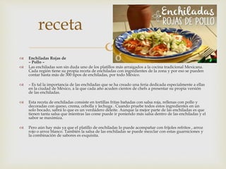  Enchiladas Rojas de
– Pollo –
 Las enchiladas son sin duda uno de los platillos más arraigados a la cocina tradicional Mexicana.
Cada región tiene su propia receta de enchiladas con ingredientes de la zona y por eso se pueden
contar hasta más de 300 tipos de enchiladas, por todo México.
 – Es tal la importancia de las enchiladas que se ha creado una feria dedicada especialmente a ellas
en la ciudad de México, a la que cada año acuden cientos de chefs a presentar su propia versión
de las enchiladas.
 Esta receta de enchiladas consiste en tortillas fritas bañadas con salsa roja, rellenas con pollo y
decoradas con queso, crema, cebolla y lechuga . Cuando pruebe todos estos ingredientes en un
solo bocado, sabrá lo que es un verdadero deleite. Aunque la mejor parte de las enchiladas es que
tienen tanta salsa que mientras las come puede ir poniendo más salsa dentro de las enchiladas y el
sabor se maximiza.
 Pero aún hay más ya que el platillo de enchiladas lo puede acompañar con frijoles refritos , arroz
rojo o arroz blanco. También la salsa de las enchiladas se puede mezclar con estas guarniciones y
la combinación de sabores es exquisita.
receta
 