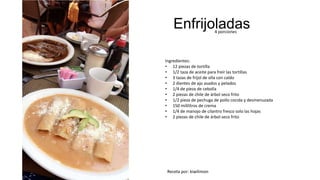 Enfrijoladas4 porciones
Ingredientes:
• 12 piezas de tortilla
• 1/2 taza de aceite para freír las tortillas
• 3 tazas de fríjol de olla con caldo
• 2 dientes de ajo asados y pelados
• 1/4 de pieza de cebolla
• 2 piezas de chile de árbol seco frito
• 1/2 pieza de pechuga de pollo cocida y desmenuzada
• 150 mililitros de crema
• 1/4 de manojo de cilantro fresco solo las hojas
• 2 piezas de chile de árbol seco frito
Receta por: kiwilimon
 