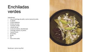 Enchiladas
verdes
Ingredientes:
• ½ kg. de pechuga de pollo o carne maciza de cerdo.
• ½ cebolla
• 5 chiles poblanos
• 2 chiles serranos
• 7 tomates verdes
• 1 diente de ajo
• 1 rama de cilantro, desinfectado
• 1 lechuga orejona, en juliana
• 1 queso fresco
• 16 tortillas
• Aceite
• Sal
• ¼ de crema ácida
Receta por: cocina muy fácil.
 