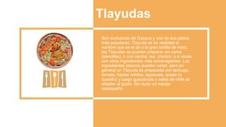 Tlayudas
Son exclusivas de Oaxaca y uno de sus platos
más populares. Tlayuda es en realidad el
nombre que se le da a la gran tortilla de maíz;
las Tlayudas se pueden preparar sin carne
(sencillas), o con cecina, res, chorizo​​, o a veces
con otros ingredientes más extravagantes. Los
ingredientes básicos pueden variar, pero en
general un Tlayuda es preparada con lechuga,
tomate, frijoles refritos, aguacate, queso (o
quesillo) y luego guacamole y salsa de chile se
añaden al gusto. Sin duda un manjar
oaxaqueño.
 