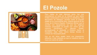 El Pozole
Para hablar de este delicioso guiso hay que
remontarnos un poco en la historia ya que varios
Frailes comenzaron a documentar su existencia. Fray
Bernardino de Sahagún, escribió sobre el singular
platillo en su monumental obra: Historia general de las
cosas de la Nueva España. Podemos afirmar que lo
escribió con repugnancia, ya que los antiguos
mexicas preparaban el pozole con carne de los
cautivos sacrificados en algunas fiestas,
principalmente la dedicada a Nuestro Señor el
Desollado, Xipe Totec. Dicho festejo llevaba el
nombre de Tlacaxipehualiztli.
Hoy en día dicho platillo tiene una preparación
diferente y más civilizada ya que en nuestros días se
hace con carne de cerdo..
 