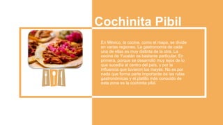 Cochinita Pibil
En México, la cocina, como el mapa, se divide
en varias regiones. La gastronomía de cada
una de ellas es muy distinta de la otra. La
cocina de Yucatán es bastante particular. En
primera, porque se desarrolló muy lejos de lo
que sucedía al centro del país, y por la
influencia que tuvieron los mayas. No es por
nada que forma parte importante de las rutas
gastronómicas y el platillo más conocido de
esta zona es la cochinita pibil.
 