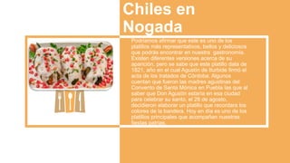 Chiles en
Nogada
Podríamos afirmar que este es uno de los
platillos más representativos, bellos y deliciosos
que podrás encontrar en nuestra gastronomía.
Existen diferentes versiones acerca de su
aparición, pero se sabe que este platillo data de
1821, año en el cual Agustín de Iturbide firmó el
acta de los tratados de Córdoba. Algunos
cuentan que fueron las madres agustinas del
Convento de Santa Mónica en Puebla las que al
saber que Don Agustín estaría en esa ciudad
para celebrar su santo, el 28 de agosto,
decidieron elaborar un platillo que recordara los
colores de la bandera. Hoy en día es uno de los
platillos principales que acompañan nuestras
fiestas patrias.
 