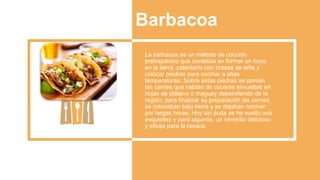 Barbacoa
La barbacoa es un método de cocción
prehispánico que consistía en formar un hoyo
en la tierra, calentarlo con brasas de leña y
colocar piedras para cocinar a altas
temperaturas. Sobre estas piedras se ponían
las carnes que habían de cocerse envueltas en
hojas de plátano o maguey dependiendo de la
región; para finalizar su preparación las carnes
se colocaban bajo tierra y se dejaban cocinar
por largas horas. Hoy sin duda se ha vuelto una
exquisitez y para algunos, un remedio delicioso
y eficaz para la resaca.
 