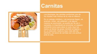 Carnitas
Los domingos, las carnitas conforman uno de
los rituales más íntimos de la vida en México.
Es un paisaje cotidiano. Las personas llegan, se
acercan, miran, van pidiendo y de alguna
manera se acomodan, ya puede ser de pie o
sentados, lo importante es encontrar un espacio
suficiente como para alzar el codo. Aquí los
dedos se llenan de grasa, también el bigote y,
en un descuido, hasta la ropa; más allá del
alimento, los tacos de carnitas son una actitud
ante la vida.
 
