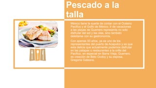 Pescado a la
talla
México tiene la suerte de contar con el Océano
Pacifico y el Golfo de México. Ir de vacaciones
a las playas de Guerrero representa no solo
disfrutar del sol y las olas, sino también
deleitarse con su gastronomía.
Con apenas 50 años, ya es uno de los
representantes del puerto de Acapulco y es que
esta delicia que actualmente podemos disfrutar
en las palapas o restaurantes a la orilla del
Pacifico, en especial en Barra Vieja, Guerrero,
es creación de Beto Godoy y su esposa,
Gregoria Galeana.
 