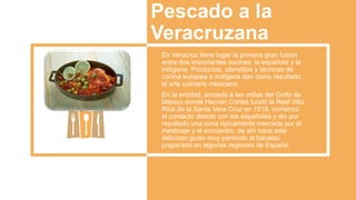 Pescado a la
Veracruzana
En Veracruz tiene lugar la primera gran fusión
entre dos importantes cocinas: la española y la
indígena. Productos, utensilios y técnicas de
cocina europea e indígena dan como resultado
el arte culinario mexicano.
En la entidad, anclada a las orillas del Golfo de
México donde Hernán Cortés fundó la Real Villa
Rica de la Santa Vera Cruz en 1519, comenzó
el contacto directo con los españoles y dio por
resultado una zona típicamente mercada por el
mestizaje y el encuentro, de ahí nace este
delicioso guiso muy parecido al bacalao
preparado en algunas regiones de España.
 
