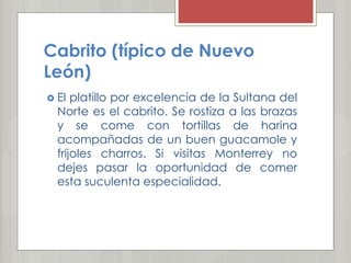 Cabrito (típico de Nuevo
León)
 El platillo por excelencia de la Sultana del
Norte es el cabrito. Se rostiza a las brazas
y se come con tortillas de harina
acompañadas de un buen guacamole y
frijoles charros. Si visitas Monterrey no
dejes pasar la oportunidad de comer
esta suculenta especialidad.
 