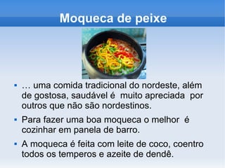 Moqueca de peixe É uma comida tradicional do nordeste, além de gostosa, saudável é muito apreciada por outros que não são nordestinos. Para fazer uma boa moqueca o melhor é cozinhar em panela de barro. A moqueca é feita com leite de coco, coentro todos os temperos e azeite de dendê.
