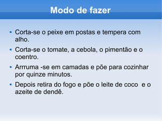 Modo de fazer Corta-se o peixe em postas e tempera com alho. Corta-se o tomate, a cebola, o pimentão e o coentro. Arrruma -se em camadas e põe para cozinhar por quinze minutos. Depois retira do fogo e põe o leite de coco e o azeite de dendê.