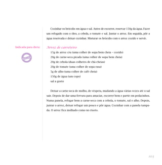 Cozinhar os brócolis em água e sal. Antes de escorrer, reservar 150g da água. Fazer
um refogado com o óleo, a cebola, o tomate e sal. Juntar o arroz. Em seguida, pôr a
água reservada e deixar cozinhar. Misturar os brócolis com o arroz cozido e servir.
Arroz de carreteiro
15g de arroz cru (uma colher de sopa bem cheia – cozido)
20g de carne-seca picada (uma colher de sopa bem cheia)
20g de cebola (duas colheres de chá cheias)
20g de tomate (uma colher de sopa rasa)
5g de alho (uma colher de café cheia)
150g de água (um copo)
sal a gosto
Deixar a carne-seca de molho, de véspera, mudando a água várias vezes até o sal
sair. Depois de dar uma fervura para amaciar, escorrer bem e partir em pedacinhos.
Numa panela, refogar bem a carne-seca com a cebola, o tomate, sal e alho. Depois,
juntar o arroz, deixar refogar um pouco e pôr água. Cozinhar com a panela tampa-
da. O arroz fica molhado como no risoto.
103
Indicada para dieta:
 