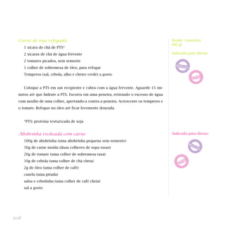 Carne de soja refogada
1 xícara de chá de PTS*
2 xícaras de chá de água fervente
2 tomates picados, sem semente
1 colher de sobremesa de óleo, para refogar
Temperos (sal, cebola, alho e cheiro verde) a gosto
Coloque a PTS em um recipiente e cubra com a água fervente. Aguarde 15 mi-
nutos até que hidrate a PTS. Escorra em uma peneira, retirando o excesso de água
com auxílio de uma colher, apertando-a contra a peneira. Acrescente os temperos e
o tomate. Refogue no óleo até ficar levemente dourada.
*PTS: proteína texturizada de soja
Abobrinha recheada com carne
100g de abobrinha (uma abobrinha pequena sem semente)
50g de carne moída (duas colheres de sopa rasas)
20g de tomate (uma colher de sobremesa rasa)
10g de cebola (uma colher de chá cheia)
2g de óleo (uma colher de café)
canela (uma pitada)
salsa e cebolinha (uma colher de café cheia)
sal a gosto
108
Rende 3 porções
(80 g)
Indicada para dietas:
Indicada para dietas:
 