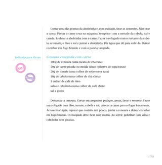 Cortar uma das pontas da abobrinha e, com cuidado, tirar as sementes. Não tirar
a casca. Passar a carne crua na máquina, temperar com a metade da cebola, sal e
canela. Rechear a abobrinha com a carne. Fazer o refogado com o restante da cebo-
la, o tomate, o óleo e sal e juntar a abobrinha. Pôr água que dê para cobri-la. Deixar
cozinhar em fogo brando e com a panela tampada.
Cenoura ensopada com carne
100g de cenoura (uma xícara de chá rasa)
50g de carne picada ou moída (duas colheres de sopa rasas)
20g de tomate (uma colher de sobremesa rasa)
10g de cebola (uma colher de chá cheia)
1 colher de café de óleo
salsa e cebolinha (uma colher de café cheia)
sal a gosto
Descascar a cenoura. Cortar em pequenos pedaços, pesar, lavar e reservar. Fazer
um refogado com óleo, tomate, cebola e sal; colocar a carne para refogar lentamente.
Acrescentar água, esperar que cozinhe um pouco, juntar a cenoura e deixar cozinhar
em fogo brando. O ensopado deve ficar com molho. Ao servir, polvilhar com salsa e
cebolinha bem picadas.
109
Indicada para dietas:
 