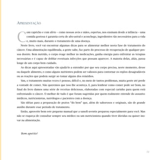 APRESENTAÇÃO
C
om capricho e com afeto – como nossas avós e mães, espertas, nos ensinam desde a infância – uma
comida gostosa é garantia certa de alto-astral e aconchego, ingredientes tão necessários para a vida
e, muito mais, durante o tratamento de uma doença.
Neste livro, você vai encontrar algumas dicas para se alimentar melhor nesta fase de tratamento do
câncer. Uma alimentação equilibrada, a gente sabe, faz parte do processo de recuperação de qualquer pes-
soa doente. Bem nutrido, o corpo reage melhor às medicações, ganha energia para enfrentar as terapias
necessárias e é capaz de driblar eventuais infecções que possam aparecer. A maioria delas, aliás, passa
longe de um corpo bem cuidado.
As dicas aqui apresentadas vão ajudá-lo a entender por que seu corpo precisa, neste momento, desse
ou daquele alimento, e como alguns nutrientes podem ser valiosos para contornar os enjôos desagradáveis
ou as reações que podem surgir ao tomar alguns dos remédios.
Sim, o tratamento muitas vezes é penoso, difícil e, no meio de tantos problemas, muita gente até perde
a vontade de comer. Não queremos que isso lhe aconteça. E, para lembrar como comer pode ser bom, no
final do livro damos uma série de receitas deliciosas, elaboradas com especial carinho para quem está
enfrentando o câncer. O melhor de tudo é que foram sugeridas por quem realmente entende do assunto:
médicos, nutricionistas, nutrólogos e pacientes com a doença.
São idéias para a preparação de pratos “do bem” que, além de saborosos e originais, são de grande
auxílio durante esse período de tratamento.
Então, aproveite bem este pequeno manual que a sanofi-aventis preparou especialmente para você. Mas
não se esqueça de consultar sempre seu médico ou um nutricionista quando tiver dúvidas ou quiser ino-
var na alimentação.
Bom apetite!
11
 