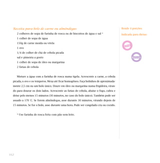 Receita para bolo de carne ou almôndegas
2 colheres de sopa de farinha de rosca ou de biscoitos de água e sal *
1 colher de sopa de água
150g de carne moída ou vitela
1 ovo
1/4 de colher de chá de cebola picada
sal e pimenta a gosto
1 colher de sopa de óleo ou margarina
2 fatias de cebola
Misture a água com a farinha de rosca numa tigela. Acrescente a carne, a cebola
picada, o ovo e os temperos. Mexa até ficar homogêneo. Faça bolinhos de aproximada-
mente 2,5 cm ou um bolo único. Doure em óleo ou margarina numa frigideira, viran-
do para dourar os dois lados. Acrescente as fatias de cebola, abaixe o fogo, cubra e
deixe pelo menos 15 minutos (30 minutos, no caso do bolo único). Também pode ser
assado a 170 °C. Se forem almôndegas, asse durante 30 minutos, virando depois de
15 minutos. Se for o bolo, asse durante uma hora. Pode ser congelado cru ou cozido.
* Use farinha de rosca feita com pão sem leite.
112
Rende 4 porções
Indicada para dietas:
 