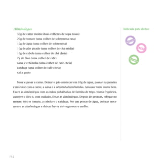 Almôndegas
50g de carne moída (duas colheres de sopa rasas)
20g de tomate (uma colher de sobremesa rasa)
10g de água (uma colher de sobremesa)
10g de pão picado (uma colher de chá média)
10g de cebola (uma colher de chá cheia)
2g de óleo (uma colher de café)
salsa e cebolinha (uma colher de café cheia)
catchup (uma colher de café cheia)
sal a gosto
Moer e pesar a carne. Deixar o pão amolecer em 10g de água, passar na peneira
e misturar com a carne, a salsa e a cebolinha bem batidas. Amassar tudo muito bem.
Fazer as almôndegas com as mãos polvilhadas de farinha de trigo. Numa frigideira,
aquecer o óleo e, com cuidado, fritar as almôndegas. Depois de prontas, refogar no
mesmo óleo o tomate, a cebola e o catchup. Por um pouco de água, colocar nova-
mente as almôndegas e deixar ferver até engrossar o molho.
114
Indicada para dietas:
 