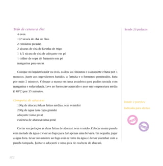 Bolo de cenoura diet
4 ovos
1/2 xícara de chá de óleo
2 cenouras picadas
2 xícaras de chá de farinha de trigo
1 1/2 xícara de chá de adoçante em pó
1 colher de sopa de fermento em pó
margarina para untar
Coloque no liquidificador os ovos, o óleo, as cenouras e o adoçante e bata por 3
minutos. Junte aos ingredientes batidos, a farinha e o fermento peneirados. Bata
por mais 2 minutos. Coloque a massa em uma assadeira para pudim untada com
margarina e enfarinhada. Leve ao forno pré-aquecido e asse em temperatura média
(180ºC) por 35 minutos.
Compota de abacaxi
100g de abacaxi (duas fatias médias, sem o miolo)
200g de água (um copo grande)
adoçante (uma gota)
essência de abacaxi (uma gota)
Cortar em pedaços as duas fatias de abacaxi, sem o miolo. Colocar numa panela
com metade da água e levar ao fogo para dar apenas uma fervura. Em seguida, jogar
a água fora. Levar novamente ao fogo com o resto da água e deixar cozinhar com a
panela tampada. Juntar o adoçante e uma gota de essência de abacaxi.
132
Rende 20 pedaços
Rende 2 porções
Indicada para dietas:
 