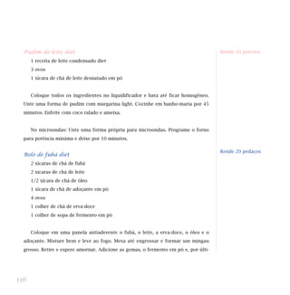 Pudim de leite diet
1 receita de leite condensado diet
3 ovos
1 xícara de chá de leite desnatado em pó
Coloque todos os ingredientes no liquidificador e bata até ficar homogêneo.
Unte uma forma de pudim com margarina light. Cozinhe em banho-maria por 45
minutos. Enfeite com coco ralado e ameixa.
No microondas: Unte uma forma própria para microondas. Programe o forno
para potência máxima e deixe por 10 minutos.
Bolo de fubá diet
2 xícaras de chá de fubá
2 xícaras de chá de leite
1/2 xícara de chá de óleo
1 xícara de chá de adoçante em pó
4 ovos
1 colher de chá de erva-doce
1 colher de sopa de fermento em pó
Coloque em uma panela antiaderente o fubá, o leite, a erva-doce, o óleo e o
adoçante. Misture bem e leve ao fogo. Mexa até engrossar e formar um mingau
grosso. Retire e espere amornar. Adicione as gemas, o fermento em pó e, por últi-
136
Rende 10 porções
Indicada para dietas:
Rende 20 pedaços
 