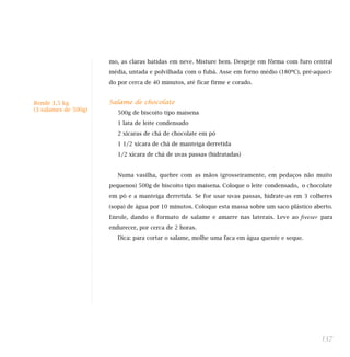 137
mo, as claras batidas em neve. Misture bem. Despeje em fôrma com furo central
média, untada e polvilhada com o fubá. Asse em forno médio (180ºC), pré-aqueci-
do por cerca de 40 minutos, até ficar firme e corado.
Salame de chocolate
500g de biscoito tipo maisena
1 lata de leite condensado
2 xícaras de chá de chocolate em pó
1 1/2 xícara de chá de manteiga derretida
1/2 xícara de chá de uvas passas (hidratadas)
Numa vasilha, quebre com as mãos (grosseiramente, em pedaços não muito
pequenos) 500g de biscoito tipo maisena. Coloque o leite condensado, o chocolate
em pó e a manteiga derretida. Se for usar uvas passas, hidrate-as em 3 colheres
(sopa) de água por 10 minutos. Coloque esta massa sobre um saco plástico aberto.
Enrole, dando o formato de salame e amarre nas laterais. Leve ao freezer para
endurecer, por cerca de 2 horas.
Dica: para cortar o salame, molhe uma faca em água quente e seque.
Rende 1,5 kg
(3 salames de 500g)
Indicada para dieta:
 