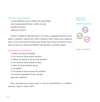 Biscoitos amanteigados
30 g de farinha de trigo (2 colheres de sopa médias)
15g de margarina derretida (1 colher de sopa)
baunilha (10 gotas)
adoçante (10 gotas)
Colocar a farinha de trigo num prato e, no centro, a margarina derretida, a bau-
nilha e o adoçante. Amassar bem. Sobre o mármore, abrir a massa com a palma da
mão e cortar os biscoitos no formato que desejar. Para tirá-los do mármore, usar a
ponta de uma faca. Assar num tabuleiro sem manteiga e em forno regular.
Quadrados de amendoim
7 colheres de sopa de manteiga
2/3 de xícara de chá de açúcar mascavo
4 colheres de sopa de creme de avelã (Nutella®)
3/4 de xícara de chá de farinha de trigo
1 colher de chá de fermento em pó
2 ovos batidos
1/3 de xícara de chá de passas sem sementes
1/2 xícara de amendoim torrado e picado
açúcar de confeiteiro
Bata a manteiga com o açúcar; junte o creme de avelã (Nutella®) e o melado e
bata bem. Aqueça o forno a 180°C.
140
Rende 15 pedaços
Rende 40 g
(8 biscoitos)
Indicada para dietas:
 
