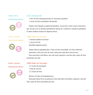 143
Leite enriquecido
1 litro de leite homogeneizado ou com pouca gordura
1 xícara de leite instantâneo desnatado
Ponha o leite líquido na tigela da batedeira. Acrescente o leite em pó e bata deva-
gar, até que este se dissolva (geralmente menos de 5 minutos). Guarde na geladeira.
O sabor melhora depois de algumas horas.
Milk-shake de banana
1 banana madura em fatias
1 xícara de leite
baunilha (algumas gotas)
Ponha tudo no liquidificador e bata em alta velocidade, até ficar uniforme.
Substituir o leite por leite de soja é bom para uma dieta sem lactose.
Para uma dieta sem fibras, um milk-shake equivale a um dos dois copos de leite
permitidos por dia.
Milk-shake de morango
1/2 xícara de morangos
1 bola de sorvete
1/2 xícara de leite
Misture ou bata até homogeneizar.
Bom para dietas leves ou pastosas. Para uma dieta sem fibras, equivale a um dos
dois copos de leite permitidos por dia.
Rende 1 porção
Indicada para dietas:
Rende 1 porção
Indicada para dietas:
Rende 1 litro
Indicada para dietas:
 