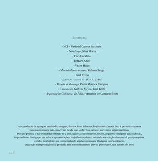 148
REFERÊNCIAS
- NCI – National Cancer Institute
- Não é sopa, Nina Horta
- Cora Coralina
- Bernard Shaw
- Victor Hugo
- Meu ideal seria escrever, Rubem Braga
- Lord Byron
- Livro de cozinha de Alice B. Toklas
- Receita de domingo, Paulo Mendes Campos
- À mesa com Gilberto Freyre, Raul Lody
- Arqueologias Culinárias da Índia, Fernanda de Camargo-Moro
A reprodução de qualquer conteúdo, imagem, ilustração ou informação disponível neste livro é permitida apenas
para uso pessoal e não-comercial, desde que os direitos autorais correlatos sejam mantidos.
Por uso pessoal e não-comercial entende-se a utilização das informações, textos, arquivos e imagens para exibição,
impressão ou divulgação em aulas e apresentações, trabalhos escolares, ou ainda na seleção de material para pesquisas,
estudos posteriores ou composição de arquivos pessoais. Qualquer outra aplicação,
utilização ou reprodução fica proibida sem o consentimento prévio, por escrito, dos autores do livro.
 