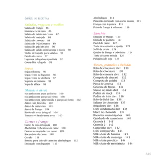 149
ÍNDICE DE RECEITAS
Saladas, vegetais e molhos
Salada de frango 86
Maionese sem ovos 86
Salada de batata ao creme 87
Salada de berinjela 88
Salada de cenoura 88
Salada de feijão branco 89
Salada de grão de bico 90
Salada de salsão com laranja e nozes 90
Molho de iogurte para saladas 91
Farofa de couve 92
Legumes refogados à paulista 92
Couve-flor refogada 93
Sopas
Sopa polonesa 96
Sopa creme de legumes 96
Sopa creme de abóbora 97
Sopinha de inhame 98
Sopa de alface 98
Massas e arroz
Macarrão com atum ao forno 100
Macarrão com queijo ao forno 100
Macarrão com carne moída e queijo ao forno 102
Arroz com brócolis 102
Arroz de carreteiro 103
Arroz de frango 104
Risoto de arroz integral 104
Tomate recheado com arroz 105
Carnes e frango
Carne de soja refogada 108
Abobrinha recheada com carne 108
Cenoura ensopada com carne 109
Rocambole de carne 110
Cozido 111
Receita para bolo de carne ou almôndegas 112
Ensopado com legumes 113
Almôndegas 114
Pimentão recheado com carne moída 115
Frango com legumes 116
Peito de frango à milanesa 116
Lanches
Empada de frango 120
Empada de palmito 121
Pastel de carne 122
Torta de espinafre e queijo 123
Suflê de ricota 124
Quiche de frango e cebolinha 124
Torta de carne moída 126
Panqueca de soja 126
Doces, granolas e bebidas
Bolo de chocolate diet 130
Bolo de chocolate 130
Bolo de cenoura diet 132
Compota de abacaxi 132
Compota de goiaba 133
Pasta de ameixa 133
Gelatina de frutas 134
Musse de limão diet 134
Pudim de maçã 135
Pudim de leite diet 136
Bolo de fubá diet 136
Salame de chocolate 137
Brigadeiro diet 138
Leite condensado diet 138
Glacê de chocolate 139
Biscoitos amanteigados 140
Quadrado de amendoim 140
Granola 1 141
Granola 2 142
Capuccino diet 142
Leite enriquecido 143
Milk-shake de banana 143
Milk-shake de morango 143
Milk-shake protéico 144
Milk-shake de mentirinha 144
 