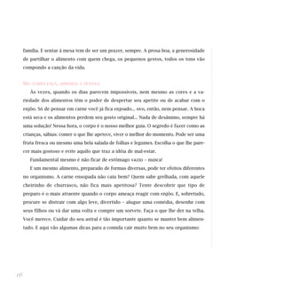 família. E sentar à mesa tem de ser um prazer, sempre. A prosa boa, a generosidade
de partilhar o alimento com quem chega, os pequenos gestos, todos os tons vão
compondo a canção da vida.
SEU CORPO FALA, APRENDA A OUVI-LO
Às vezes, quando os dias parecem impossíveis, nem mesmo as cores e a va-
riedade dos alimentos têm o poder de despertar seu apetite ou de acabar com o
enjôo. Só de pensar em carne você já fica enjoado... ovo, então, nem pensar. A boca
está seca e os alimentos perdem seu gosto original... Nada de desânimo, sempre há
uma solução! Nessa hora, o corpo é o nosso melhor guia. O segredo é fazer como as
crianças, sábias: comer o que lhe apetece, viver o melhor do momento. Pode ser uma
fruta fresca ou mesmo uma bela salada de folhas e legumes. Escolha o que lhe pare-
cer mais gostoso e evite aquilo que traz a idéia de mal-estar.
Fundamental mesmo é não ficar de estômago vazio – nunca!
E um mesmo alimento, preparado de formas diversas, pode ter efeitos diferentes
no organismo. A carne ensopada não caiu bem? Quem sabe grelhada, com aquele
cheirinho de churrasco, não fica mais apetitosa? Tente descobrir que tipo de
preparo é o mais atraente quando o corpo ameaça reagir com enjôo. E, sobretudo,
procure se distrair com algo leve, divertido – alugue uma comédia, desenhe com
seus filhos ou vá dar uma volta e compre um sorvete. Faça o que lhe der na telha.
Você merece. Cuidar do seu astral é tão importante quanto se manter bem alimen-
tado. E aqui vão algumas dicas para a comida cair muito bem no seu organismo:
16
 