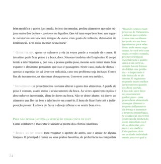 bém modifica o gosto da comida. Se isso incomodar, prefira alimentos que não exi-
jam muito dos dentes – pastosos ou líquidos. Que tal uma sopa bem leve, um iogur-
te natural ou um inocente mingau de aveia, com gosto de infância, detonador de
lembranças. Tem coisa melhor nessa hora?
* QUIMIOTERAPIA: quem se submete a ela às vezes perde a vontade de comer. O
intestino pode ficar preso e a boca, doer. Náuseas também são freqüentes. O corpo
tende a reter líquidos e, por isso, a pessoa ganha peso, mesmo sem comer mais. Mas
espante o desânimo pensando que isso é passageiro. Neste caso, nada de dietas –
apenas a ingestão de sal deve ser reduzida, caso seu problema seja inchaço. Com o
fim do tratamento, os sintomas desaparecem. Converse com seu médico.
* IMUNOTERAPIA: o procedimento costuma alterar o gosto dos alimentos. A perda de
peso é comum, assim como o ressecamento da boca. Às vezes aparecem enjôos e
desconfortos intestinais, além de dores na boca. Não se deixe abater, vá direto ao
alimento que lhe cai bem e não hesite em comê-lo. É hora de ficar forte até a indis-
posição passar. É a hora de fazer o desejo aflorar e se sentir bem vivo.
PARA NÃO DEIXAR O EFEITO DA MEDICAÇÃO TOMAR CONTA DE VOCÊ
Como combater o mal-estar e sacudir a poeira dos efeitos colaterais
* BELEZA AO SEU REDOR Para resgatar o apetite de antes, use e abuse de alguns
truques. O principal é comer os seus pratos favoritos, de preferência na companhia
24
“Quando estamos num
processo de tratamento,
a relação que estabele-
cemos com os alimen-
tos pode ser um bom
termômetro para saber
como anda nosso orga-
nismo. Se você está com
muita aversão à comida,
procure orientação
especializada o quanto
antes. Com certeza,
sempre haverá formas
de driblar esse proble-
ma – o importante é
não deixar de se ali-
mentar. O organismo
responde muito melhor
ao tratamento quando
está bem nutrido.
E isso não quer dizer
necessariamente
ganhar peso – uma
pessoa bem alimentada
consegue diminuir a
resposta inflamatória
da doença e aumentar
a resposta imunológica.
Se as náuseas ou efeitos
colaterais da medicação
estão impedindo você
de se alimentar, pro-
cure o seu médico.
Cada paciente deve
ser avaliado individual-
mente para ver qual a
 