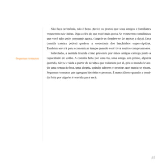 Não faça cerimônia, não é hora. Aceite os pratos que seus amigos e familiares
trouxerem nas visitas. Diga a eles do que você mais gosta. Se trouxerem comidinhas
que você não pode consumir agora, congele-as (lembre-se de anotar a data). Essa
comida caseira poderá quebrar a monotonia dos lanchinhos super-rápidos.
Também servirá para economizar tempo quando você tiver muitos compromissos.
Sobretudo, a comida trazida como presente por mãos amigas carrega junto a
capacidade de união. A comida feita por uma tia, uma amiga, um primo, alguém
querido, talvez criada a partir de receitas que rodaram por aí, gira o mundo levan-
do uma sensação boa, uma alegria, unindo sabores e pessoas que nunca se viram.
Pequenas ternuras que agregam histórias e pessoas. É maravilhoso quando a comi-
da feita por alguém é servida para você.
35
Pequenas ternuras
 