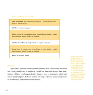 UM DIA LEVÍSSIMO NO CARDÁPIO
DIETA LEVE
Especial para quem já consegue digerir alimentos mais consistentes, mas ainda
não está preparado para os sólidos de verdade; ou para quem sente a boca, a gar-
ganta, o esôfago e o estômago doloridos durante e após os tratamentos radioterápi-
cos ou quimioterápicos. Pode ser adotada por longos períodos, já que contém todos
os nutrientes de uma alimentação balanceada.
44
Café da manhã: leite com café ou chocolate / suco de frutas / chá,
mingau, purê de frutas
Lanche: vitamina ou iogurte
Almoço: sopa de legumes com carne, frango ou peixe (batida e coada),
purê cremoso, pudim, sorvete ou gelatina
Lanche da tarde: milk shake / frapê ou iogurte / gemada
Jantar: sopa de legumes com carne, frango ou peixe (batida e coada),
purê cremoso, pudim, sorvete ou gelatina
Antes de dormir: mingau
Muitos pacientes
acham que seu
apetite é maior de
manhã. Aproveite
que o café da manhã
é a refeição mais
importante do dia
e capriche nele!
Se você comer bem
ao acordar, pode
passar o restante do
dia ingerindo líqui-
dos, que seu corpo
vai resistir bem.
 
