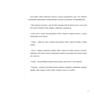 Você pode comer alimentos macios e pouco gordurosos, que você amolece
cozinhando, amassando, transformando em purê ou batendo em liquidificador.
* Pães macios em geral – pão de leite, bisnaga, pão de forma sem a casca, pão
de centeio refinado, bolo simples, rabanada e panquecas.
* Leite, ovos e carne são permitidos. Evite: frituras, temperos fortes e carnes
defumadas ou de porco.
* Sopas – caldo de carne, vegetais peneirados. Evite: sopas de feijão, ervilha,
cebola.
* Doces – geléias, gelatinas, pudins, flans, frutas em calda, musses, sorvetes,
bombons, mel. Evite: frutas cristalizadas, geléias com pedaços de frutas, frutas
em conserva.
* Frutas – são permitidas apenas frutas macias, sem casca e sem semente.
* Vegetais – cenoura, beterraba, batata, abóbora, mandioca, abobrinha, mandio-
quinha, tudo sempre cozido. Evite: verduras cruas ou cozidas.
45
 