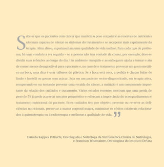 S
abe-se que os pacientes com câncer que mantêm o peso corporal e as reservas de nutrientes
são mais capazes de tolerar os sintomas do tratamento e se recuperar mais rapidamente da
terapia. Além disso, experimentam uma qualidade de vida melhor. Para cada tipo de proble-
ma, há uma conduta a ser seguida – se a pessoa não tem vontade de comer, por exemplo, deve-se
dividir suas refeições ao longo do dia. Um ambiente tranqüilo e aconchegante ajuda a tornar o ato
de comer menos desagradável para o paciente e, no caso de o tratamento provocar um gosto metáli-
co na boca, uma dica é usar talheres de plástico. Se a boca está seca, a pedida é chupar balas de
limão e hortelã ou gomas sem açúcar. Seja em um paciente recém-diagnosticado, em terapia ativa,
recuperando-se ou tentando prevenir uma recaída do câncer, a nutrição é um componente impor-
tante da relação dos cuidados e tratamento. Vários estudos recentes mostram que uma perda de
peso de 5% já pode acarretar um pior prognóstico e reforçam a importância do acompanhamento e
tratamento nutricional do paciente. Estes cuidados têm por objetivo prevenir ou reverter as defi-
ciências nutricionais, preservar a massa corporal magra, minimizar os efeitos colaterais relaciona-
dos à quimioterapia ou à radioterapia e melhorar a qualidade de vida.
Daniela Kappes Petrochi, Oncologista e Nutróloga da Nutromédica Clínica de Nutrologia,
e Francisco Wisintainer, Oncologista do Instituto DeVita
”
 