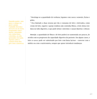 * Restringe-se a quantidade de verduras, legumes com casca e semente, frutas e
grãos.
* Fica limitado a duas xícaras por dia o consumo de leite e derivados, como
creme de leite, iogurte e queijo (embora não contenha fibras, o leite deixa resí-
duos no tubo digestivo, o que pode irritar o intestino e causar diarréia e cólicas).
Atenção: a quantidade de fibras e de leite poderá ser aumentada aos poucos, de
acordo com os progressos da capacidade digestiva do paciente. Em alguns casos, o
leite in natura pode ser substituído por leite com baixa lactose – converse com o
médico ou com o nutricionista, sempre que quiser introduzir mudanças.
49
Quando puder, saia
para o campo ou
para a praia.
Caminhe descalço
na terra ou na areia,
respirando suave-
mente, pensando
em coisas boas,
coloridas, ou não
pensando em nada.
Apenas sinta o
contato bom dos
pés com a natureza.
 