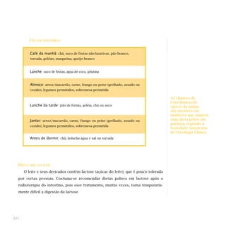 UM DIA SEM FIBRAS
DIETA SEM LACTOSE
O leite e seus derivados contêm lactose (açúcar do leite), que é pouco tolerada
por certas pessoas. Costuma-se recomendar dietas pobres em lactose após a
radioterapia do intestino, pois esse tratamento, muitas vezes, torna temporaria-
mente difícil a digestão da lactose.
50
Café da manhã: chá, suco de frutas não-laxativas, pão branco,
torrada, geléias, margarina, queijo branco
Lanche: suco de frutas, água de coco, gelatina
Almoço: arroz/macarrão, carne, frango ou peixe (grelhado, assado ou
cozido), legumes permitidos, sobremesa permitida
Lanche da tarde: pão de forma, geléia, chá ou suco
Jantar: arroz/macarrão, carne, frango ou peixe (grelhado, assado ou
cozido), legumes permitidos, sobremesa permitida
Antes de dormir: chá, bolacha água e sal ou torrada
As chances de
reincidência do
câncer da mama
são menores em
mulheres que seguem
uma dieta pobre em
gordura, segundo a
Sociedade Americana
de Oncologia Clínica.
 
