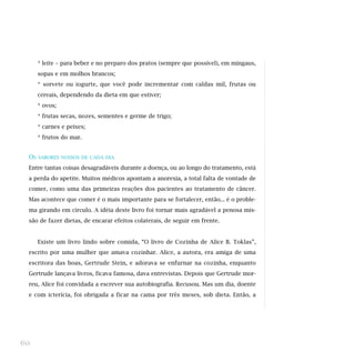 * leite – para beber e no preparo dos pratos (sempre que possível), em mingaus,
sopas e em molhos brancos;
* sorvete ou iogurte, que você pode incrementar com caldas mil, frutas ou
cereais, dependendo da dieta em que estiver;
* ovos;
* frutas secas, nozes, sementes e germe de trigo;
* carnes e peixes;
* frutos do mar.
OS SABORES NOSSOS DE CADA DIA
Entre tantas coisas desagradáveis durante a doença, ou ao longo do tratamento, está
a perda do apetite. Muitos médicos apontam a anorexia, a total falta de vontade de
comer, como uma das primeiras reações dos pacientes ao tratamento de câncer.
Mas acontece que comer é o mais importante para se fortalecer, então... é o proble-
ma girando em círculo. A idéia deste livro foi tornar mais agradável a penosa mis-
são de fazer dietas, de encarar efeitos colaterais, de seguir em frente.
Existe um livro lindo sobre comida, “O livro de Cozinha de Alice B. Toklas”,
escrito por uma mulher que amava cozinhar. Alice, a autora, era amiga de uma
escritora das boas, Gertrude Stein, e adorava se enfurnar na cozinha, enquanto
Gertrude lançava livros, ficava famosa, dava entrevistas. Depois que Gertrude mor-
reu, Alice foi convidada a escrever sua autobiografia. Recusou. Mas um dia, doente
e com icterícia, foi obrigada a ficar na cama por três meses, sob dieta. Então, a
60
 