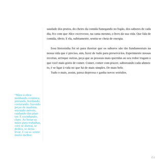 saudade dos pratos, do cheiro da comida fumegando no fogão, dos sabores de cada
dia, fez com que Alice escrevesse, na cama mesmo, o livro da sua vida. Que fala de
comida, óbvio. E ela, subitamente, sentiu-se cheia de energia.
Essa historinha foi só para ilustrar que os sabores são tão fundamentais na
nossa vida que é preciso, sim, fazer de tudo para preservá-los. Experimente nossas
receitas, arrisque outras, peça que as pessoas mais queridas ao seu redor tragam o
que você mais gosta de comer. Comer, comer com prazer, saboreando cada alimen-
to, é se ligar à vida no que há de mais simples. De mais belo.
Tudo o mais, assim, passa depressa e ganha novos sentidos.
61
*Mãos à obra:
moldando cerâmica,
pintando, bordando,
costurando, fazendo
peças de madeira,
serrando móveis,
cuidando das plan-
tas. E cozinhando,
claro. Ao botar as
mãos para trabalhar,
você se distrai, se
dedica, se deixa
levar. E vai se sentir
muito melhor.
 