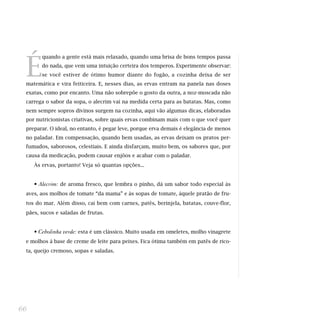 É
quando a gente está mais relaxado, quando uma brisa de bons tempos passa
do nada, que vem uma intuição certeira dos temperos. Experimente observar:
se você estiver de ótimo humor diante do fogão, a cozinha deixa de ser
matemática e vira feiticeira. E, nesses dias, as ervas entram na panela nas doses
exatas, como por encanto. Uma não sobrepõe o gosto da outra, a noz-moscada não
carrega o sabor da sopa, o alecrim vai na medida certa para as batatas. Mas, como
nem sempre sopros divinos surgem na cozinha, aqui vão algumas dicas, elaboradas
por nutricionistas criativas, sobre quais ervas combinam mais com o que você quer
preparar. O ideal, no entanto, é pegar leve, porque erva demais é elegância de menos
no paladar. Em compensação, quando bem usadas, as ervas deixam os pratos per-
fumados, saborosos, celestiais. E ainda disfarçam, muito bem, os sabores que, por
causa da medicação, podem causar enjôos e acabar com o paladar.
Às ervas, portanto! Veja só quantas opções...
• Alecrim: de aroma fresco, que lembra o pinho, dá um sabor todo especial às
aves, aos molhos de tomate “da mama” e às sopas de tomate, àquele pratão de fru-
tos do mar. Além disso, cai bem com carnes, patês, berinjela, batatas, couve-flor,
pães, sucos e saladas de frutas.
• Cebolinha verde: esta é um clássico. Muito usada em omeletes, molho vinagrete
e molhos à base de creme de leite para peixes. Fica ótima também em patês de rico-
ta, queijo cremoso, sopas e saladas.
66
 