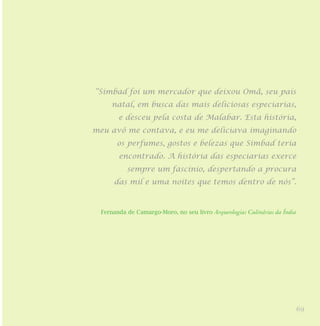 69
“Simbad foi um mercador que deixou Omã, seu país
natal, em busca das mais deliciosas especiarias,
e desceu pela costa de Malabar. Esta história,
meu avô me contava, e eu me deliciava imaginando
os perfumes, gostos e belezas que Simbad teria
encontrado. A história das especiarias exerce
sempre um fascínio, despertando a procura
das mil e uma noites que temos dentro de nós”.
Fernanda de Camargo-Moro, no seu livro Arqueologias Culinárias da Índia
 