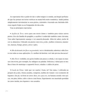 As especiarias têm o poder de dar o sabor mágico à comida, um buquê perfuma-
do que faz pensar em terras exóticas ou numa bela noite romântica. Ainda podem
simplesmente incrementar os seus pratos, colorindo e trazendo um cheirinho deli-
cioso àquele feijão ou ao franguinho do dia-a-dia.
Veja as principais especiarias
• Açafrão da Terra: serve para um risoto ótimo e também para vários outros
pratos. Erva da família do gengibre, o açafrão é conhecido também como cúrcuma.
Tem sabor ligeiramente amargo e cor amarelo-dourada. Além do sabor, enche de
cor os alimentos. Utilizado em pratos com ovos, pickles, molhos cremosos, maione-
ses, massas, frango, peixes, arroz e pães.
• Alho desidratado (em flocos ou granulado): seco e desidratado, substitui o alho fres-
co em todas as suas aplicações. E o melhor da história: você não precisa descascar!
• Alho-Porró: verdinho, seu gosto lembra um pouco a cebola, e em sopas ou mas-
sas com ricota, por exemplo, faz milagres no paladar. Delicioso, é ideal para os mo-
lhos à base de manteiga e cogumelo fresco, saladas e caldos de peixe.
• Canela da China: tudo que vai canela é bom, né? Em rama, é utilizada no
preparo de pickles, frutas assadas, compotas, molhos de tomate e no cozimento de
legumes. Em pó, vai bem no arroz doce, no capuccino, na banana assada com açú-
car, em pães, bolos, cafés e doces com frutas. Experimente seu inusitado gostinho
na carne moída, nos legumes e nos assados.
70
 