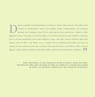 D
urante o período de quimioterapia, eu comecei a enjoar. Tinha náuseas, não podia sentir
o cheiro de absolutamente nada e meu paladar mudou completamente. Nas primeiras
semanas, não conseguia comer. Mas eu sabia que precisava mudar isso. Comecei a bolar
algumas receitas. Uma delas era sopa de inhame, um tubérculo muito rico em vitaminas e minerais.
Em vez de usar ingredientes fortes para temperar a sopa, como alho, cebola e salsinha, optava por
utilizar azeite de oliva e sal. Muitas vezes, o simples fato de substituir um tempero por outro já
torna a refeição saborosa. Outra dica é preparar uma sopa de batatas com folhas de alface. Fácil de
digerir, o alface ajuda o intestino a funcionar melhor, além de ter propriedades calmantes.
Sueli Cabral Duarte, 45 anos, banqueteira do Rio de Janeiro, casada, dois filhos.
Descobriu que tinha câncer de mama em 2004; em seguida, fez a cirurgia para retirada
do tumor e, recentemente, submeteu-se a uma cirurgia de reconstrução.
”
 