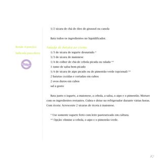 1/2 xícara de chá de óleo de girassol ou canola
Bata todos os ingredientes no liquidificador.
Salada de batata ao creme
1/3 de xícara de iogurte desnatado *
1/3 de xícara de maionese
1/4 de colher de chá de cebola picada ou ralada **
1 ramo de salsa bem picado
1/4 de xícara de aipo picado ou de pimentão verde (opcional) **
2 batatas cozidas e cortadas em cubos
2 ovos duros em cubos
sal a gosto
Bata junto o iogurte, a maionese, a cebola, a salsa, o aipo e o pimentão. Misture
com os ingredientes restantes. Cubra e deixe no refrigerador durante várias horas.
Com ricota: Acrescente 2 xícaras de ricota à maionese.
* Use somente iogurte feito com leite pasteurizado em cultura.
** Opção: elimine a cebola, o aipo e o pimentão verde.
87
Rende 4 porções
Indicada para dieta:
 