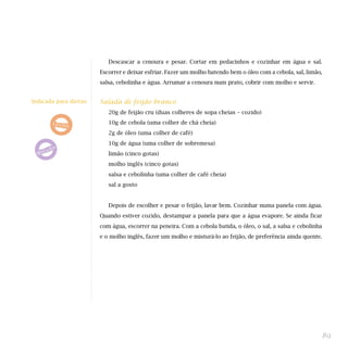 Descascar a cenoura e pesar. Cortar em pedacinhos e cozinhar em água e sal.
Escorrer e deixar esfriar. Fazer um molho batendo bem o óleo com a cebola, sal, limão,
salsa, cebolinha e água. Arrumar a cenoura num prato, cobrir com molho e servir.
Salada de feijão branco
20g de feijão cru (duas colheres de sopa cheias – cozido)
10g de cebola (uma colher de chá cheia)
2g de óleo (uma colher de café)
10g de água (uma colher de sobremesa)
limão (cinco gotas)
molho inglês (cinco gotas)
salsa e cebolinha (uma colher de café cheia)
sal a gosto
Depois de escolher e pesar o feijão, lavar bem. Cozinhar numa panela com água.
Quando estiver cozido, destampar a panela para que a água evapore. Se ainda ficar
com água, escorrer na peneira. Com a cebola batida, o óleo, o sal, a salsa e cebolinha
e o molho inglês, fazer um molho e misturá-lo ao feijão, de preferência ainda quente.
89
Indicada para dietas:
 