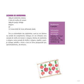 LASANHA DE ABOBRINHA
300g de abobrinha italiana
2 latas de molho de tomate
300g de queijo cottage
orégano
sal
1/2 xícara (chá) de ricota defumada ralada
Tire as extremidades das abobrinhas, corte-as em lâminas
no sentido do comprimento. Coloque em um refratário uma
camada de molho de tomate e orégano, lâminas de abobrinha
e orégano, outra camada de molho e orégano, espalhe o quei-
jo cottage, polvilhe a ricota e leve ao forno preaquecido por,
aproximadamente, 30 minutos.
117
Rendimento:
6 porções
Informações
nutricionais
por porção:
Calorias: 133 kcal
Proteínas: 10g
Carboidratos: 14g
Gorduras: 4g
 