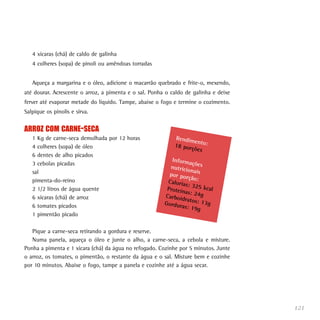 121
4 xícaras (chá) de caldo de galinha
4 colheres (sopa) de pinoli ou amêndoas torradas
Aqueça a margarina e o óleo, adicione o macarrão quebrado e frite-o, mexendo,
até dourar. Acrescente o arroz, a pimenta e o sal. Ponha o caldo de galinha e deixe
ferver até evaporar metade do líquido. Tampe, abaixe o fogo e termine o cozimento.
Salpique os pinolis e sirva.
ARROZ COM CARNE-SECA
1 Kg de carne-seca demolhada por 12 horas
4 colheres (sopa) de óleo
6 dentes de alho picados
3 cebolas picadas
sal
pimenta-do-reino
2 1/2 litros de água quente
6 xícaras (chá) de arroz
6 tomates picados
1 pimentão picado
Pique a carne-seca retirando a gordura e reserve.
Numa panela, aqueça o óleo e junte o alho, a carne-seca, a cebola e misture.
Ponha a pimenta e 1 xícara (chá) da água no refogado. Cozinhe por 5 minutos. Junte
o arroz, os tomates, o pimentão, o restante da água e o sal. Misture bem e cozinhe
por 10 minutos. Abaixe o fogo, tampe a panela e cozinhe até a água secar.
Rendimento:18 porções
Informaçõesnutricionaispor porção:Calorias: 325 kcalProteínas: 24gCarboidratos: 13gGorduras: 19g
 