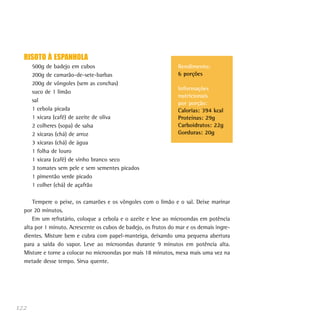 122
Rendimento:
6 porções
Informações
nutricionais
por porção:
Calorias: 394 kcal
Proteínas: 29g
Carboidratos: 22g
Gorduras: 20g
RISOTO À ESPANHOLA
500g de badejo em cubos
200g de camarão-de-sete-barbas
200g de vôngoles (sem as conchas)
suco de 1 limão
sal
1 cebola picada
1 xícara (café) de azeite de oliva
2 colheres (sopa) de salsa
2 xícaras (chá) de arroz
3 xícaras (chá) de água
1 folha de louro
1 xícara (café) de vinho branco seco
3 tomates sem pele e sem sementes picados
1 pimentão verde picado
1 colher (chá) de açafrão
Tempere o peixe, os camarões e os vôngoles com o limão e o sal. Deixe marinar
por 20 minutos.
Em um refratário, coloque a cebola e o azeite e leve ao microondas em potência
alta por 1 minuto. Acrescente os cubos de badejo, os frutos do mar e os demais ingre-
dientes. Misture bem e cubra com papel-manteiga, deixando uma pequena abertura
para a saída do vapor. Leve ao microondas durante 9 minutos em potência alta.
Misture e torne a colocar no microondas por mais 18 minutos, mexa mais uma vez na
metade desse tempo. Sirva quente.
 