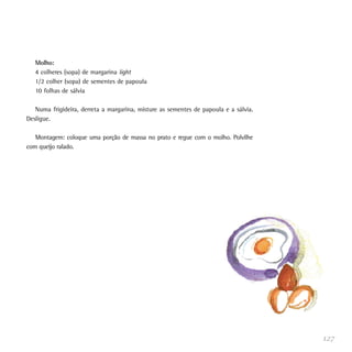 127
Molho:
4 colheres (sopa) de margarina light
1/2 colher (sopa) de sementes de papoula
10 folhas de sálvia
Numa frigideira, derreta a margarina, misture as sementes de papoula e a sálvia.
Desligue.
Montagem: coloque uma porção de massa no prato e regue com o molho. Polvilhe
com queijo ralado.
 