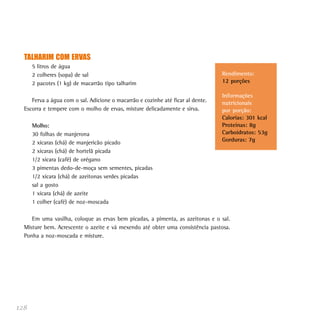 128
TALHARIM COM ERVAS
5 litros de água
2 colheres (sopa) de sal
2 pacotes (1 kg) de macarrão tipo talharim
Ferva a água com o sal. Adicione o macarrão e cozinhe até ficar al dente.
Escorra e tempere com o molho de ervas, misture delicadamente e sirva.
Molho:
30 folhas de manjerona
2 xícaras (chá) de manjericão picado
2 xícaras (chá) de hortelã picada
1/2 xícara (café) de orégano
3 pimentas dedo-de-moça sem sementes, picadas
1/2 xícara (chá) de azeitonas verdes picadas
sal a gosto
1 xícara (chá) de azeite
1 colher (café) de noz-moscada
Em uma vasilha, coloque as ervas bem picadas, a pimenta, as azeitonas e o sal.
Misture bem. Acrescente o azeite e vá mexendo até obter uma consistência pastosa.
Ponha a noz-moscada e misture.
Rendimento:
12 porções
Informações
nutricionais
por porção:
Calorias: 301 kcal
Proteínas: 8g
Carboidratos: 53g
Gorduras: 7g
 